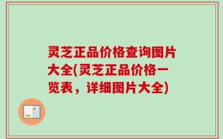 灵芝正品价格查询图片大全(灵芝正品价格一览表，详细图片大全)
