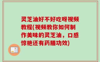 灵芝油好不好吃呀视频教程(视频教你如何制作美味的灵芝油，口感惊艳还有药膳功效)