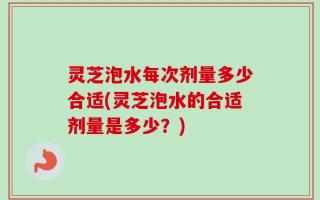 灵芝泡水每次剂量多少合适(灵芝泡水的合适剂量是多少？)
