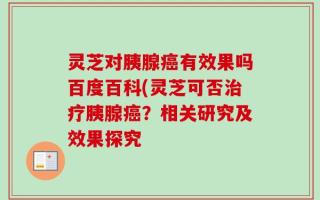 灵芝对胰腺癌有效果吗百度百科(灵芝可否治疗胰腺癌？相关研究及效果探究