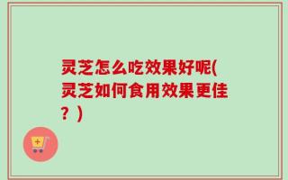 灵芝怎么吃效果好呢(灵芝如何食用效果更佳？)