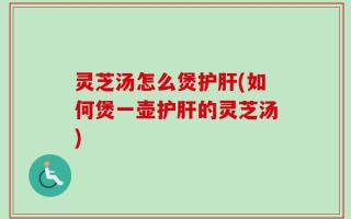 灵芝汤怎么煲护肝(如何煲一壶护肝的灵芝汤)