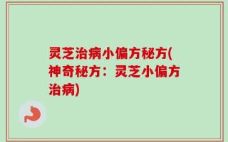 灵芝治病小偏方秘方(神奇秘方：灵芝小偏方治病)