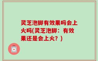 灵芝泡脚有效果吗会上火吗(灵芝泡脚：有效果还是会上火？)