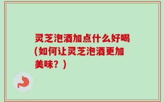 灵芝泡酒加点什么好喝(如何让灵芝泡酒更加美味？)