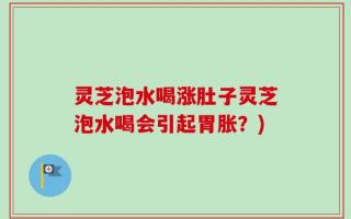 灵芝泡水喝涨肚子灵芝泡水喝会引起胃胀？)