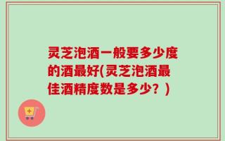 灵芝泡酒一般要多少度的酒最好(灵芝泡酒最佳酒精度数是多少？)