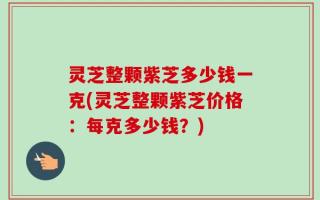 灵芝整颗紫芝多少钱一克(灵芝整颗紫芝价格：每克多少钱？)