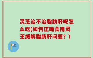 灵芝治不治脂肪肝呢怎么吃(如何正确食用灵芝缓解脂肪肝问题？)