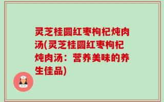 灵芝桂圆红枣枸杞炖肉汤(灵芝桂圆红枣枸杞炖肉汤：营养美味的养生佳品)