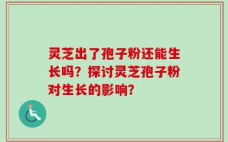 灵芝出了孢子粉还能生长吗？探讨灵芝孢子粉对生长的影响？