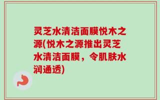 灵芝水清洁面膜悦木之源(悦木之源推出灵芝水清洁面膜，令肌肤水润通透)