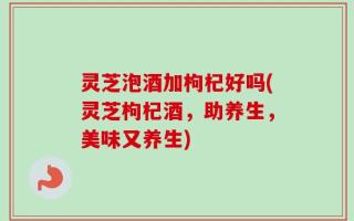 灵芝泡酒加枸杞好吗(灵芝枸杞酒，助养生，美味又养生)