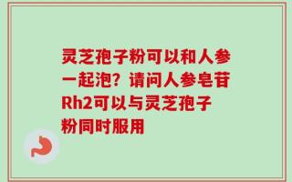 灵芝孢子粉可以和人参一起泡？请问人参皂苷Rh2可以与灵芝孢子粉同时服用