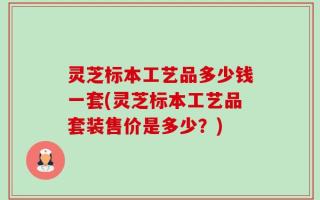 灵芝标本工艺品多少钱一套(灵芝标本工艺品套装售价是多少？)