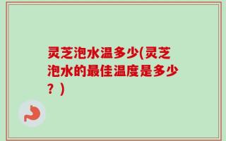 灵芝泡水温多少(灵芝泡水的最佳温度是多少？)