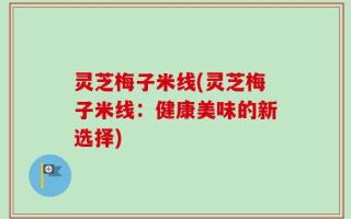 灵芝梅子米线(灵芝梅子米线：健康美味的新选择)