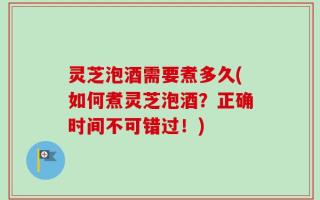 灵芝泡酒需要煮多久(如何煮灵芝泡酒？正确时间不可错过！)
