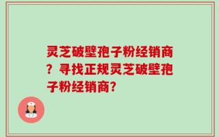 灵芝破壁孢子粉经销商？寻找正规灵芝破壁孢子粉经销商？