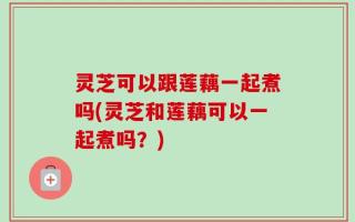 灵芝可以跟莲藕一起煮吗(灵芝和莲藕可以一起煮吗？)