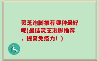 灵芝泡脚推荐哪种最好呢(最佳灵芝泡脚推荐，提高免疫力！)