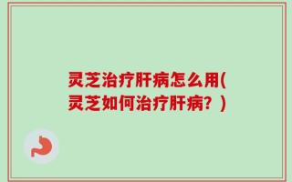 灵芝治疗肝病怎么用(灵芝如何治疗肝病？)