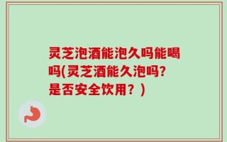灵芝泡酒能泡久吗能喝吗(灵芝酒能久泡吗？是否安全饮用？)