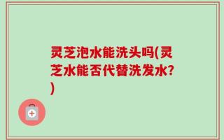 灵芝泡水能洗头吗(灵芝水能否代替洗发水？)