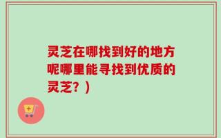 灵芝在哪找到好的地方呢哪里能寻找到优质的灵芝？)
