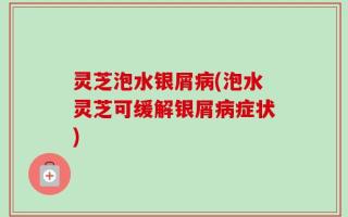 灵芝泡水银屑病(泡水灵芝可缓解银屑病症状)