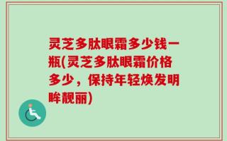 灵芝多肽眼霜多少钱一瓶(灵芝多肽眼霜价格多少，保持年轻焕发明眸靓丽)