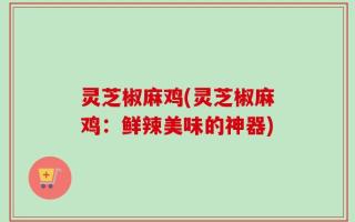 灵芝椒麻鸡(灵芝椒麻鸡：鲜辣美味的神器)