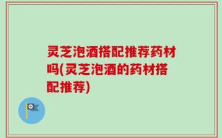 灵芝泡酒搭配推荐药材吗(灵芝泡酒的药材搭配推荐)