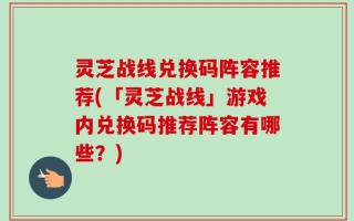灵芝战线兑换码阵容推荐(「灵芝战线」游戏内兑换码推荐阵容有哪些？)