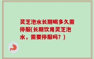 灵芝泡水长期喝多久需停服(长期饮用灵芝泡水，需要停服吗？)