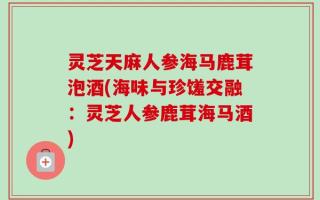 灵芝天麻人参海马鹿茸泡酒(海味与珍馐交融：灵芝人参鹿茸海马酒)
