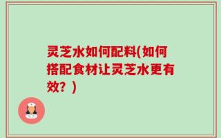 灵芝水如何配料(如何搭配食材让灵芝水更有效？)