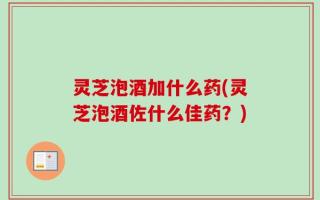灵芝泡酒加什么药(灵芝泡酒佐什么佳药？)