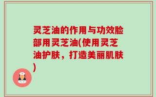 灵芝油的作用与功效脸部用灵芝油(使用灵芝油护肤，打造美丽肌肤)