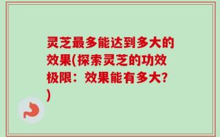 灵芝最多能达到多大的效果(探索灵芝的功效极限：效果能有多大？)