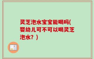 灵芝泡水宝宝能喝吗(婴幼儿可不可以喝灵芝泡水？)