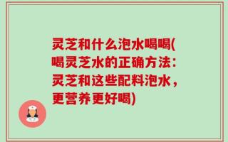 灵芝和什么泡水喝喝(喝灵芝水的正确方法：灵芝和这些配料泡水，更营养更好喝)