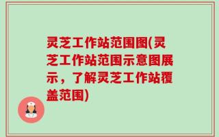 灵芝工作站范围图(灵芝工作站范围示意图展示，了解灵芝工作站覆盖范围)