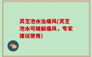 灵芝泡水治痛风(灵芝泡水可缓解痛风，专家建议使用)