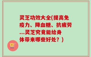 灵芝功效大全(提高免疫力、降血糖、抗疲劳...灵芝究竟能给身体带来哪些好处？)