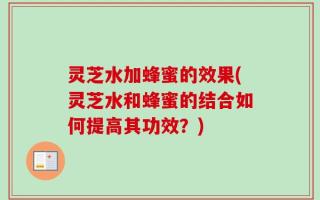 灵芝水加蜂蜜的效果(灵芝水和蜂蜜的结合如何提高其功效？)