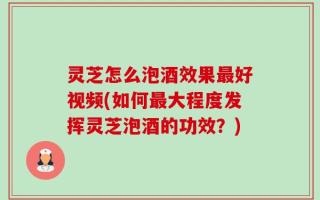 灵芝怎么泡酒效果最好视频(如何最大程度发挥灵芝泡酒的功效？)