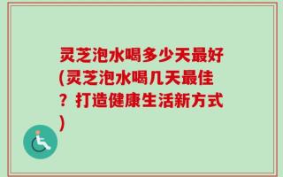 灵芝泡水喝多少天最好(灵芝泡水喝几天最佳？打造健康生活新方式)