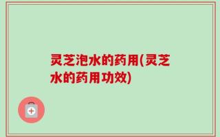 灵芝泡水的药用(灵芝水的药用功效)