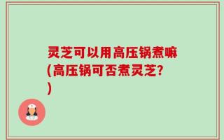 灵芝可以用高压锅煮嘛(高压锅可否煮灵芝？)
